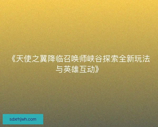 《天使之翼降临召唤师峡谷探索全新玩法与英雄互动》