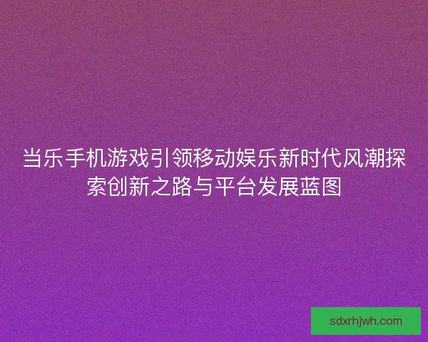 当乐手机游戏引领移动娱乐新时代风潮探索创新之路与平台发展蓝图