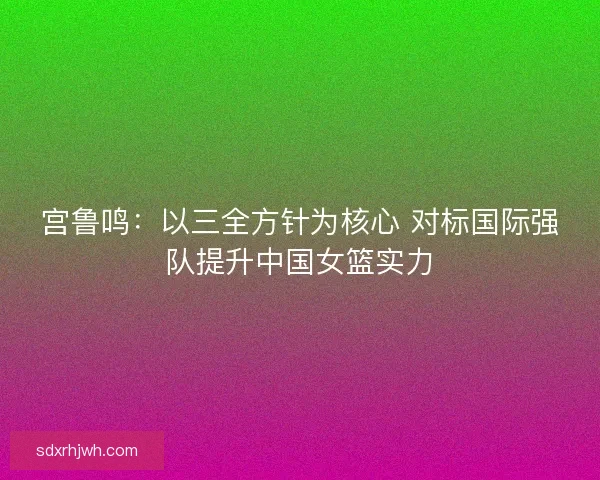 宫鲁鸣：以三全方针为核心 对标国际强队提升中国女篮实力
