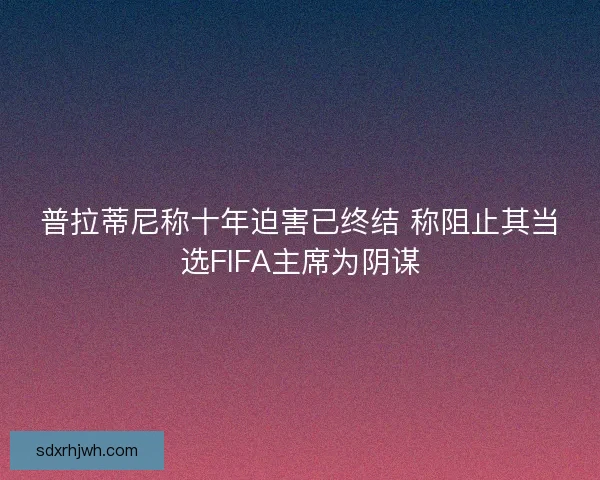 普拉蒂尼称十年迫害已终结 称阻止其当选FIFA主席为阴谋
