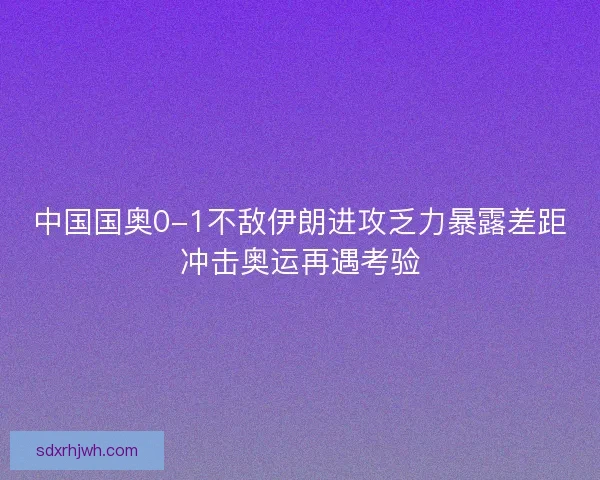 中国国奥0-1不敌伊朗进攻乏力暴露差距冲击奥运再遇考验
